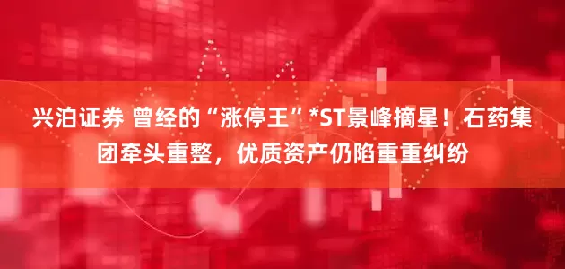 兴泊证券 曾经的“涨停王”*ST景峰摘星！石药集团牵头重整，优质资产仍陷重重纠纷