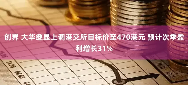 创界 大华继显上调港交所目标价至470港元 预计次季盈利增长31%