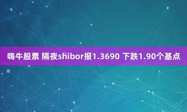 嗨牛股票 隔夜shibor报1.3690 下跌1.90个基点