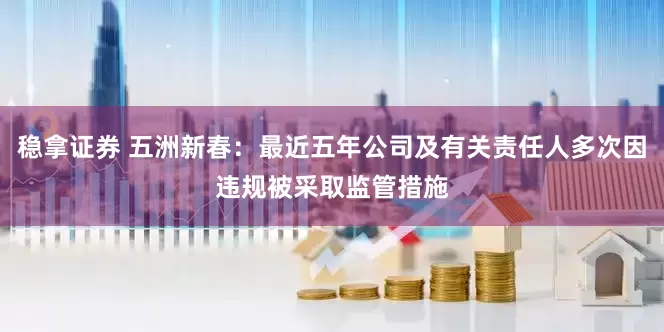 稳拿证券 五洲新春：最近五年公司及有关责任人多次因违规被采取监管措施