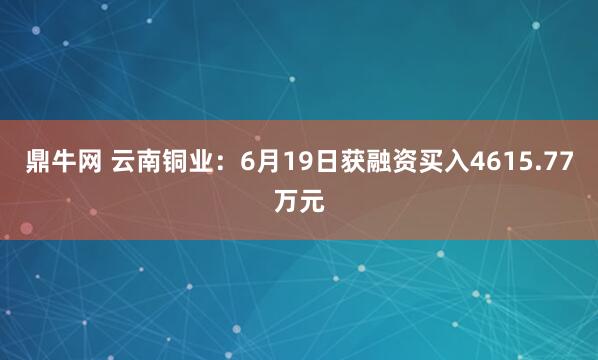 鼎牛网 云南铜业：6月19日获融资买入4615.77万元