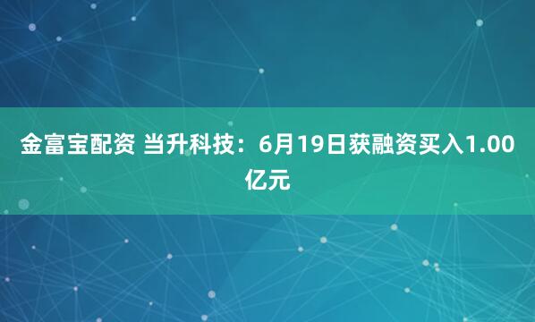 金富宝配资 当升科技：6月19日获融资买入1.00亿元