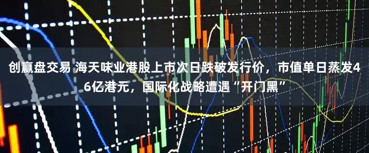 创赢盘交易 海天味业港股上市次日跌破发行价，市值单日蒸发46亿港元，国际化战略遭遇“开门黑”