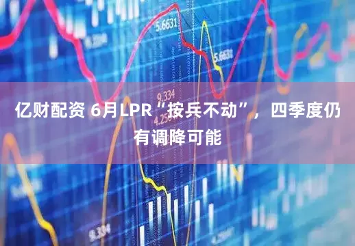 亿财配资 6月LPR“按兵不动”，四季度仍有调降可能