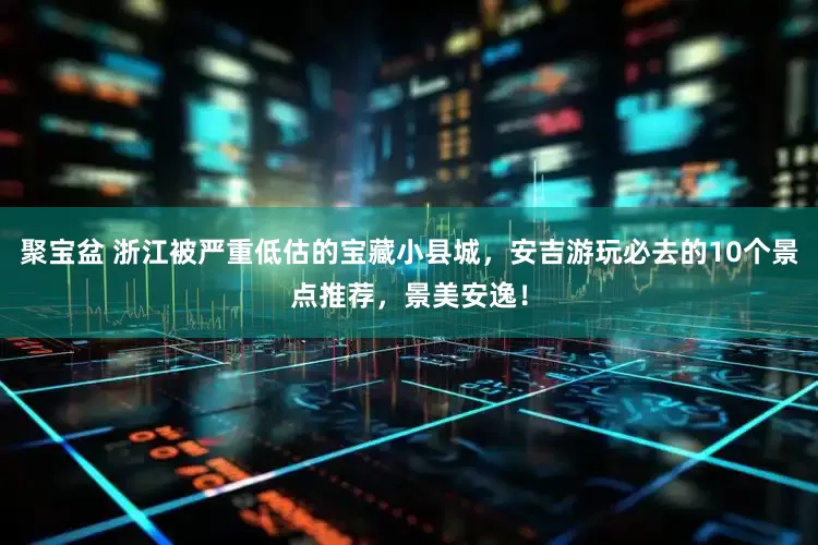 聚宝盆 浙江被严重低估的宝藏小县城，安吉游玩必去的10个景点推荐，景美安逸！
