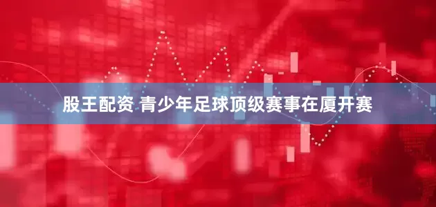 股王配资 青少年足球顶级赛事在厦开赛
