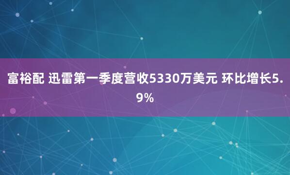 富裕配 迅雷第一季度营收5330万美元 环比增长5.9%