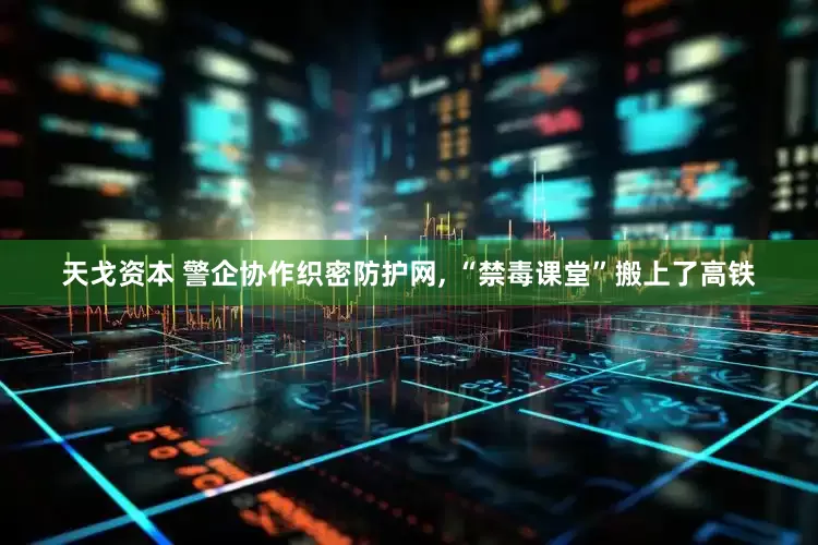 天戈资本 警企协作织密防护网, “禁毒课堂”搬上了高铁