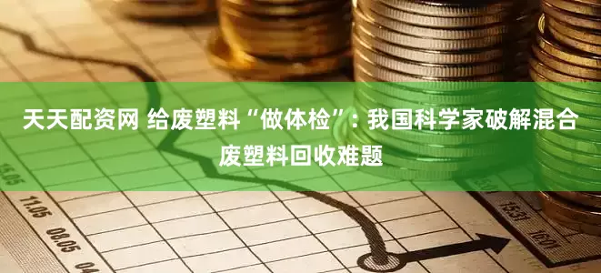 天天配资网 给废塑料“做体检”: 我国科学家破解混合废塑料回收难题