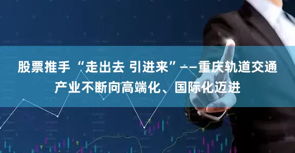 股票推手 “走出去 引进来”——重庆轨道交通产业不断向高端化、国际化迈进