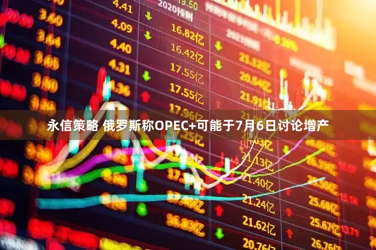 永信策略 俄罗斯称OPEC+可能于7月6日讨论增产