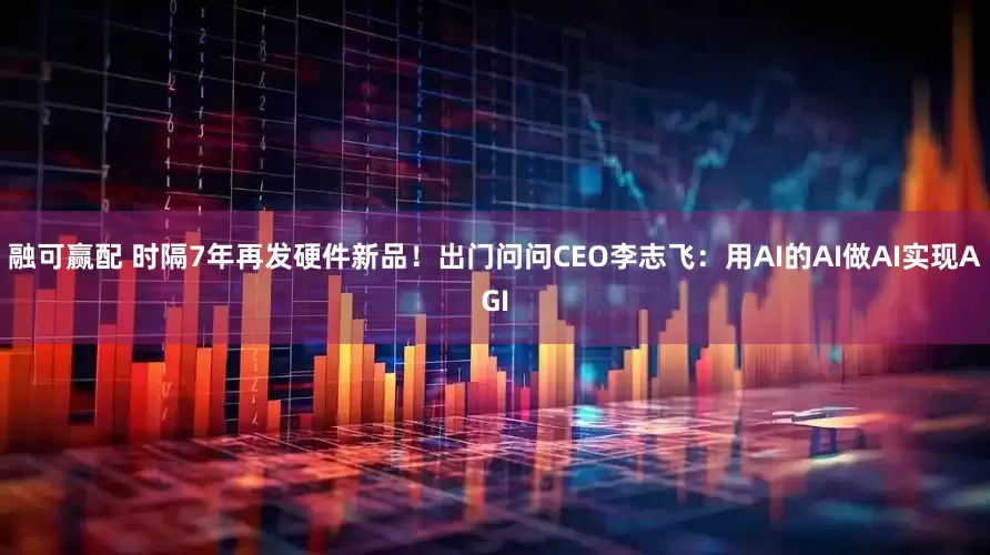 融可赢配 时隔7年再发硬件新品！出门问问CEO李志飞：用AI的AI做AI实现AGI