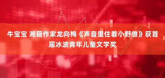 牛宝宝 湘籍作家龙向梅《声音里住着小野兽》获首届冰波青年儿童文学奖