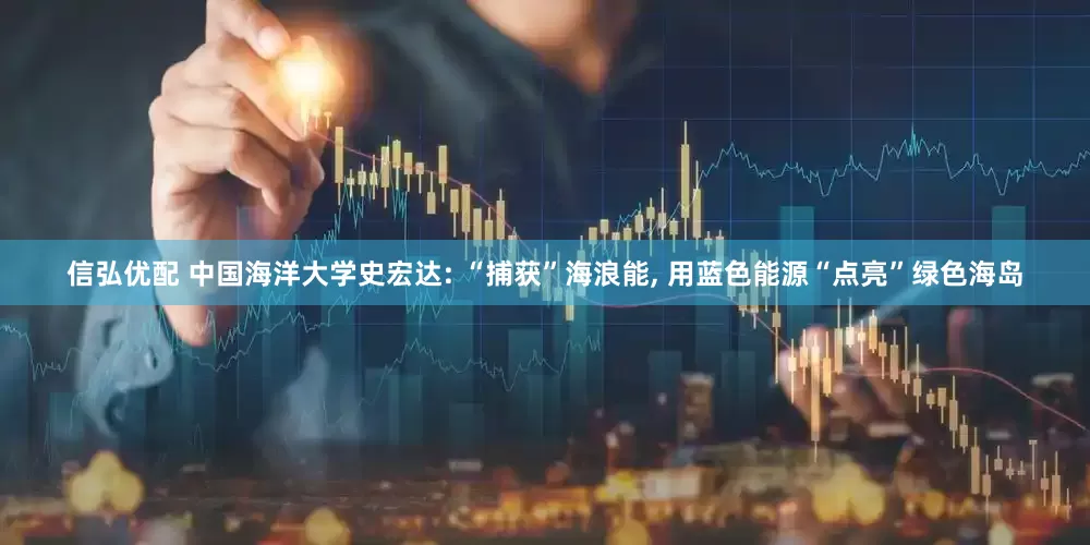 信弘优配 中国海洋大学史宏达: “捕获”海浪能, 用蓝色能源“点亮”绿色海岛