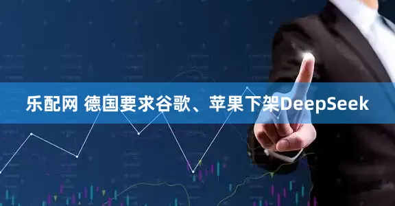 乐配网 德国要求谷歌、苹果下架DeepSeek