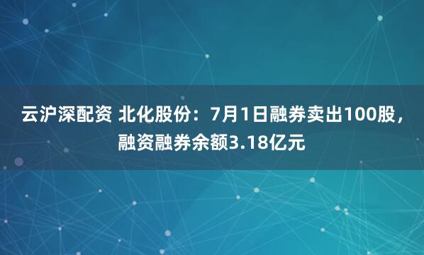 云沪深配资 北化股份：7月1日融券卖出100股，融资融券余额3.18亿元