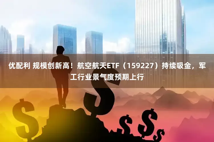 优配利 规模创新高！航空航天ETF（159227）持续吸金，军工行业景气度预期上行