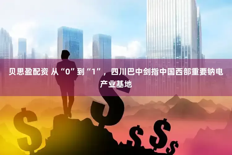 贝思盈配资 从“0”到“1”，四川巴中剑指中国西部重要钠电产业基地