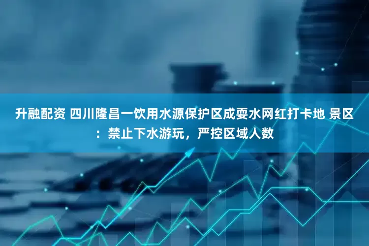 升融配资 四川隆昌一饮用水源保护区成耍水网红打卡地 景区：禁止下水游玩，严控区域人数