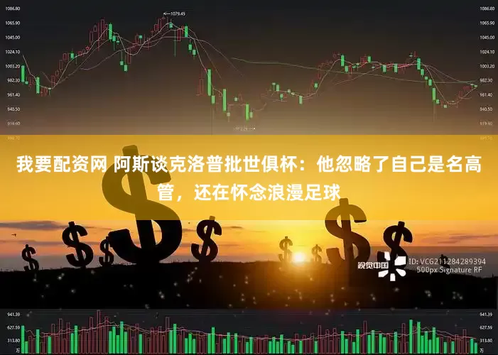 我要配资网 阿斯谈克洛普批世俱杯：他忽略了自己是名高管，还在怀念浪漫足球