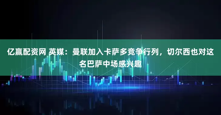 亿赢配资网 英媒：曼联加入卡萨多竞争行列，切尔西也对这名巴萨中场感兴趣