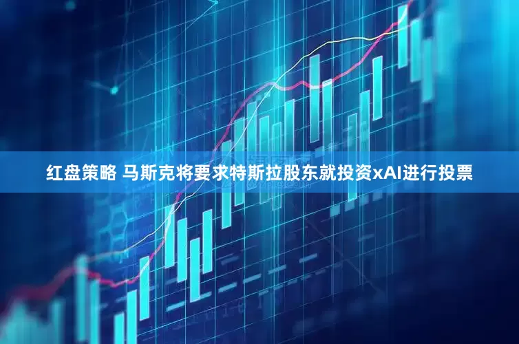 红盘策略 马斯克将要求特斯拉股东就投资xAI进行投票