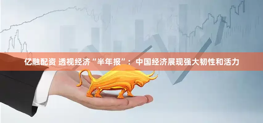 亿融配资 透视经济“半年报”：中国经济展现强大韧性和活力