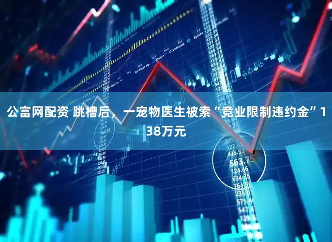 公富网配资 跳槽后，一宠物医生被索“竞业限制违约金”138万元