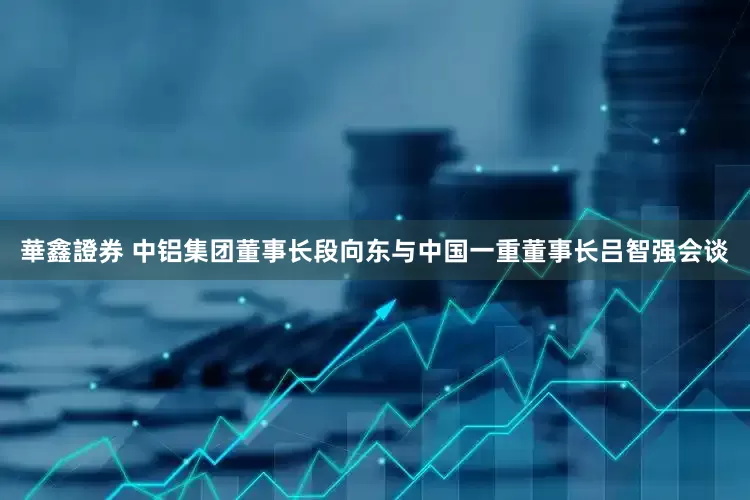 華鑫證券 中铝集团董事长段向东与中国一重董事长吕智强会谈