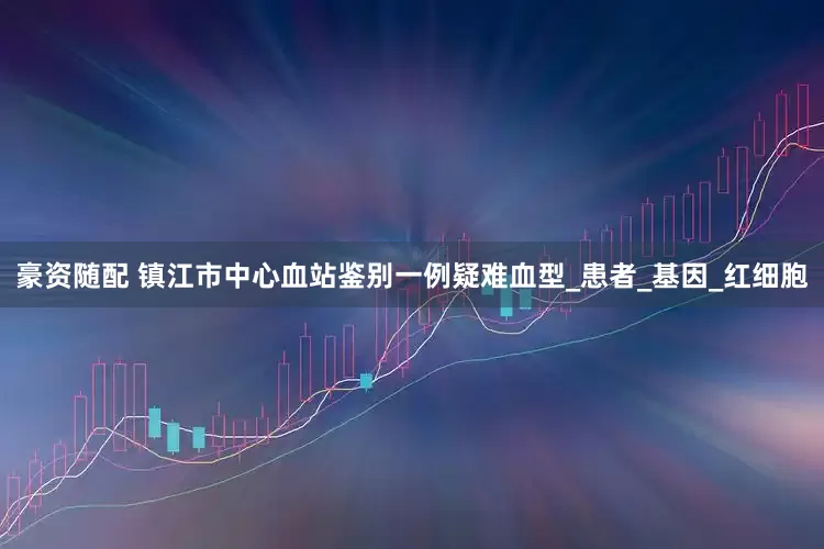 豪资随配 镇江市中心血站鉴别一例疑难血型_患者_基因_红细胞
