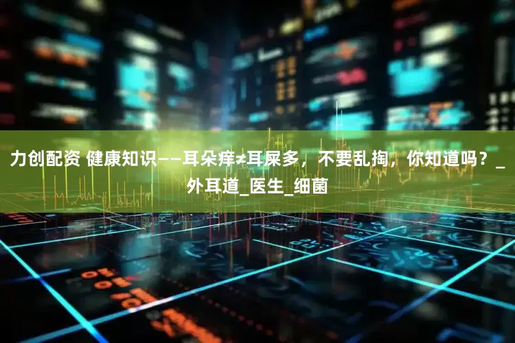力创配资 健康知识——耳朵痒≠耳屎多，不要乱掏，你知道吗？_外耳道_医生_细菌
