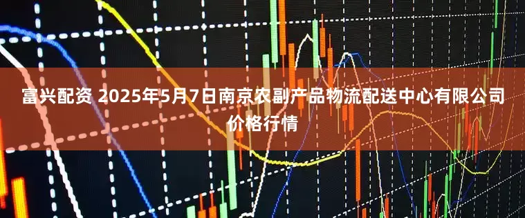 富兴配资 2025年5月7日南京农副产品物流配送中心有限公司价格行情