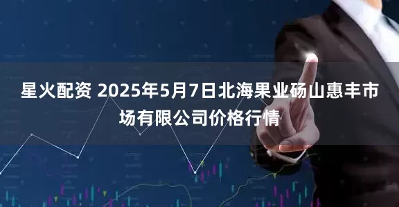 星火配资 2025年5月7日北海果业砀山惠丰市场有限公司价格行情