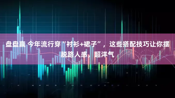 盘盘赢 今年流行穿“衬衫+裙子”，这些搭配技巧让你摆脱路人感，超洋气