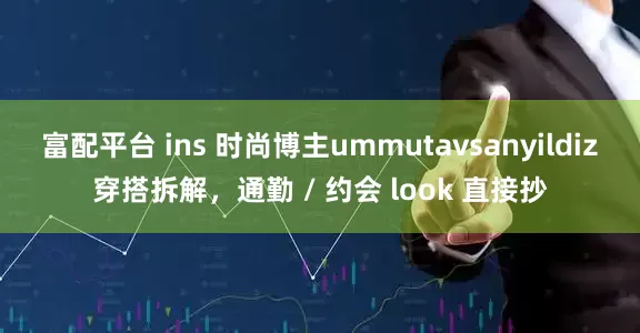富配平台 ins 时尚博主ummutavsanyildiz穿搭拆解，通勤 / 约会 look 直接抄