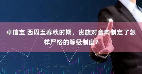 卓信宝 西周至春秋时期，贵族对食肉制定了怎样严格的等级制度？