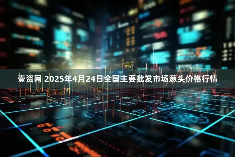 壹资网 2025年4月24日全国主要批发市场葱头价格行情