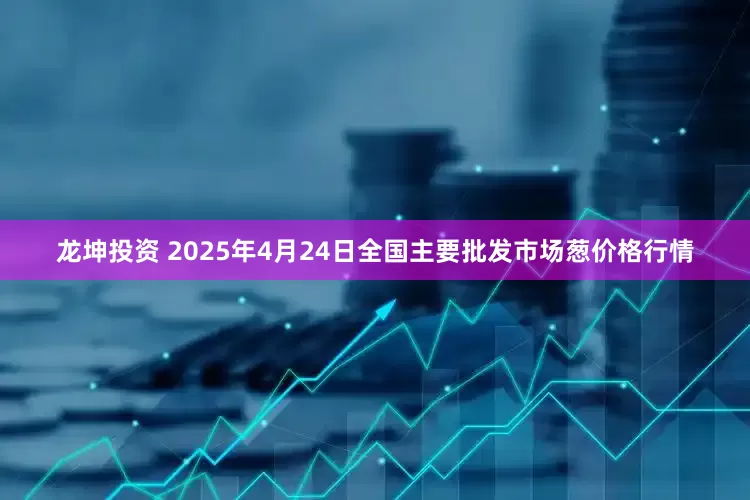 龙坤投资 2025年4月24日全国主要批发市场葱价格行情